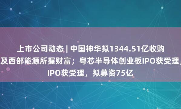 上市公司动态 | 中国神华拟1344.51亿收购国度能源集团及西部能源所握财富；粤芯半导体创业板IPO获受理，拟募资75亿